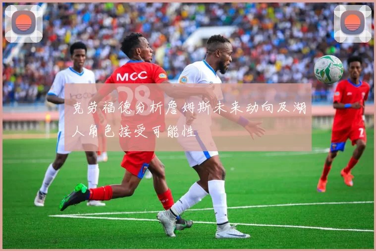 克劳福德分析詹姆斯未来动向及湖人角色接受可能性