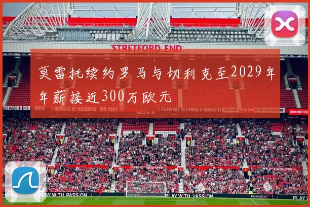 莫雷托续约罗马与切利克至2029年年薪接近300万欧元