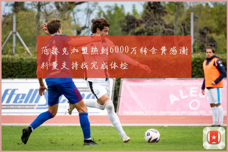 范赫克加盟热刺6000万转会费感谢科曼支持我完成体检