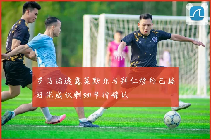 罗马诺透露莱默尔与拜仁续约已接近完成仅剩细节待确认