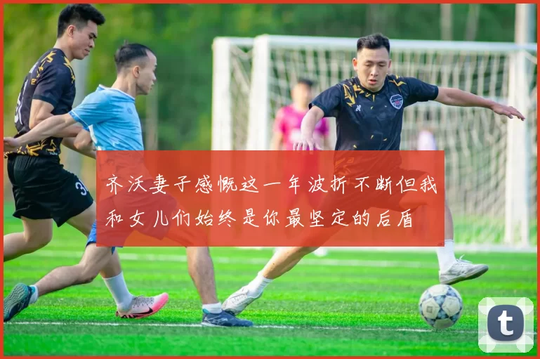 齐沃妻子感慨这一年波折不断但我和女儿们始终是你最坚定的后盾