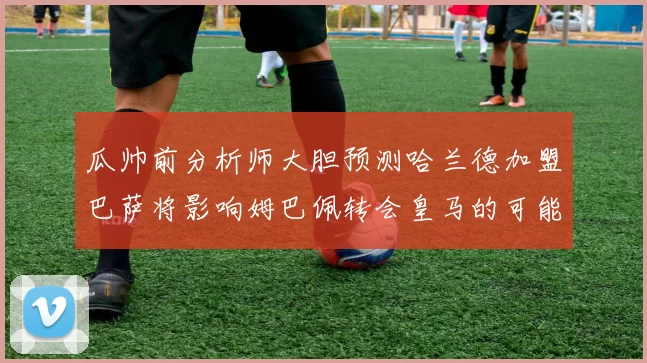 瓜帅前分析师大胆预测哈兰德加盟巴萨将影响姆巴佩转会皇马的可能性