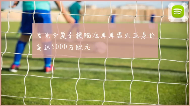 马竞今夏引援瞄准库库雷利亚身价高达5000万欧元