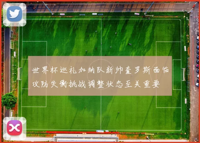 世界杯巡礼加纳队新帅奎罗斯面临攻防失衡挑战调整状态至关重要