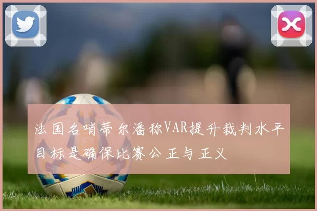 法国名哨蒂尔潘称VAR提升裁判水平目标是确保比赛公正与正义