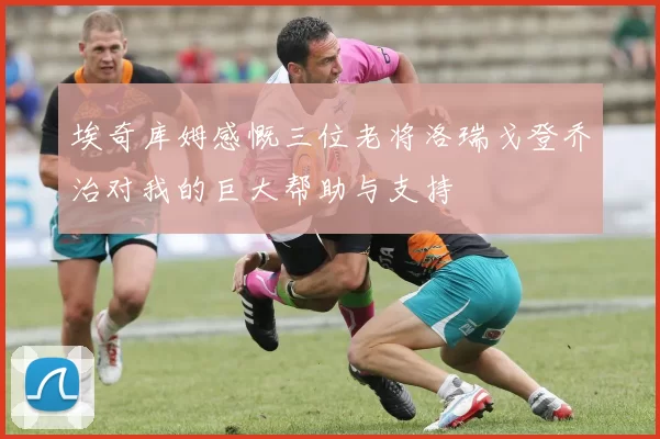 埃奇库姆感慨三位老将洛瑞戈登乔治对我的巨大帮助与支持