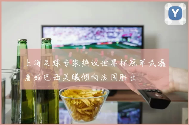 上海足球专家热议世界杯冠军武磊看好巴西吴曦倾向法国胜出
