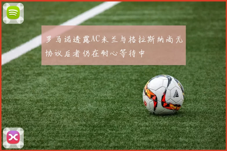 罗马诺透露AC米兰与格拉斯纳尚无协议后者仍在耐心等待中