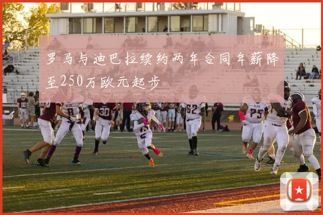 罗马与迪巴拉续约两年合同年薪降至250万欧元起步