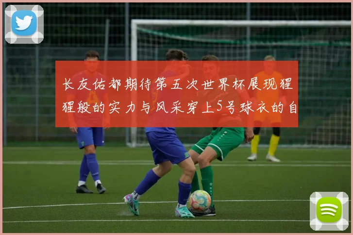 长友佑都期待第五次世界杯展现猩猩般的实力与风采穿上5号球衣的自豪感