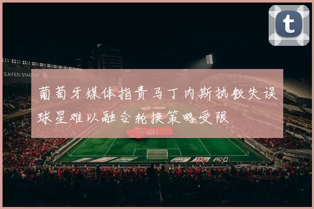 葡萄牙媒体指责马丁内斯执教失误球星难以融合轮换策略受限