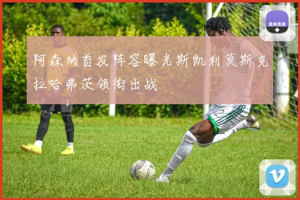 阿森纳首发阵容曝光斯凯利莫斯克拉哈弗茨领衔出战