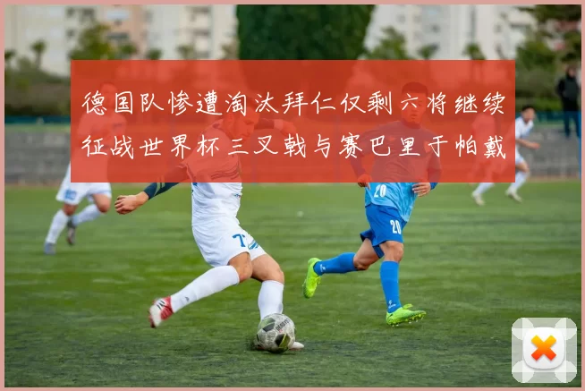德国队惨遭淘汰拜仁仅剩六将继续征战世界杯三叉戟与赛巴里于帕戴维斯携手出战