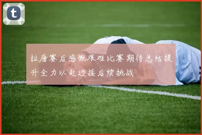 拉唐赛后感慨艰难比赛期待总结提升全力以赴迎接后续挑战