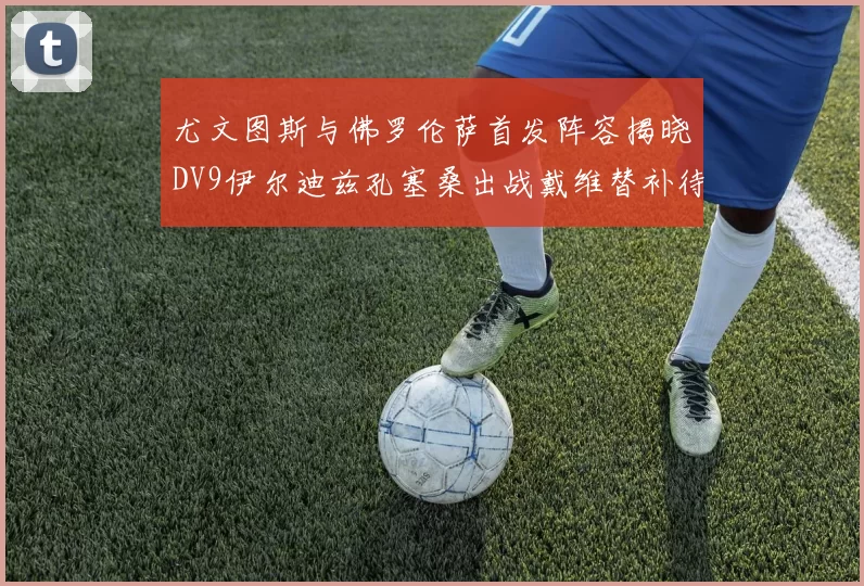 尤文图斯与佛罗伦萨首发阵容揭晓DV9伊尔迪兹孔塞桑出战戴维替补待命