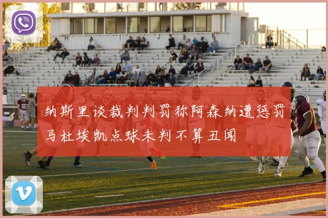 纳斯里谈裁判判罚称阿森纳遭惩罚马杜埃凯点球未判不算丑闻