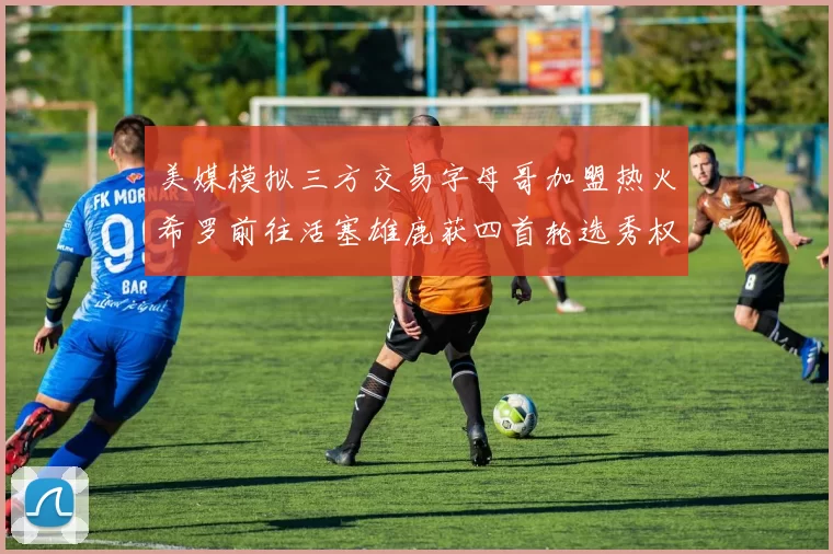 美媒模拟三方交易字母哥加盟热火希罗前往活塞雄鹿获四首轮选秀权与两次互换权