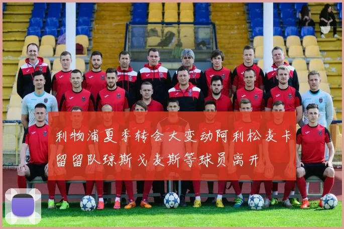 利物浦夏季转会大变动阿利松麦卡留留队琼斯戈麦斯等球员离开