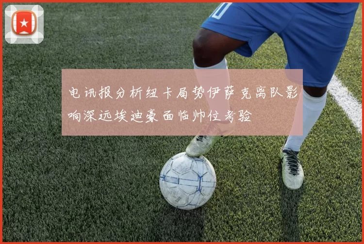 电讯报分析纽卡局势伊萨克离队影响深远埃迪豪面临帅位考验