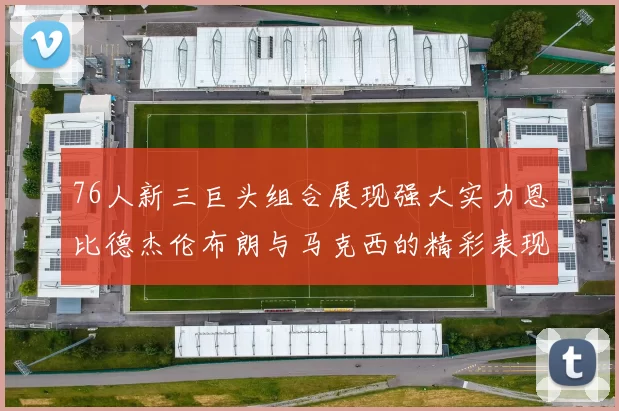 76人新三巨头组合展现强大实力恩比德杰伦布朗与马克西的精彩表现引发期待