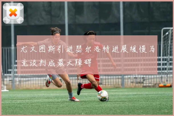 尤文图斯引进瑟尔洛特进展缓慢马竞谈判成最大障碍